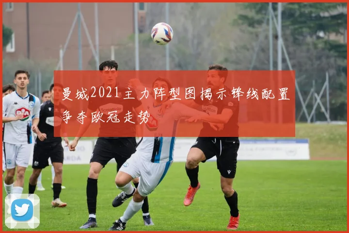 曼城2021主力阵型图揭示锋线配置争夺欧冠走势