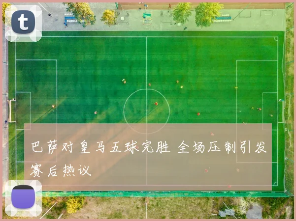巴萨对皇马五球完胜 全场压制引发赛后热议