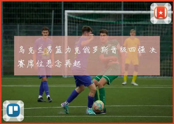 乌克兰男篮力克俄罗斯晋级四强 决赛席位悬念再起