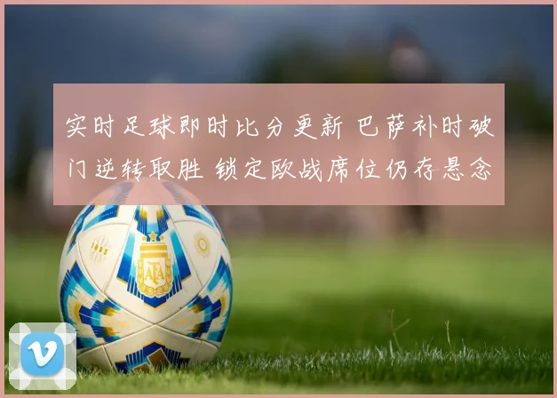 实时足球即时比分更新 巴萨补时破门逆转取胜 锁定欧战席位仍存悬念