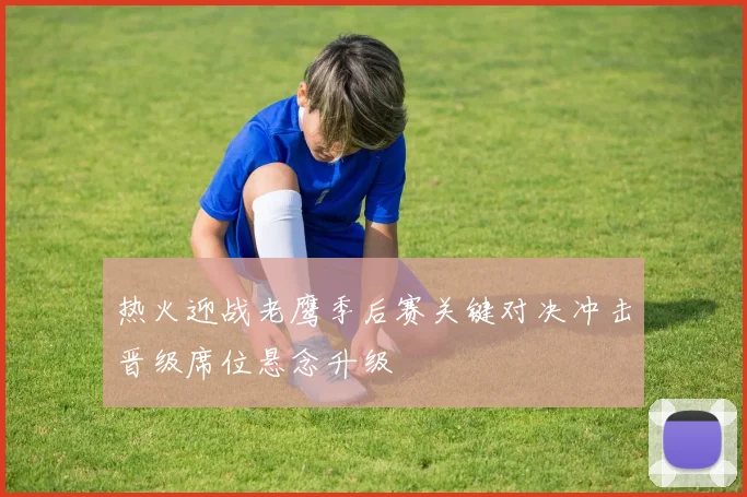 热火迎战老鹰季后赛关键对决冲击晋级席位悬念升级