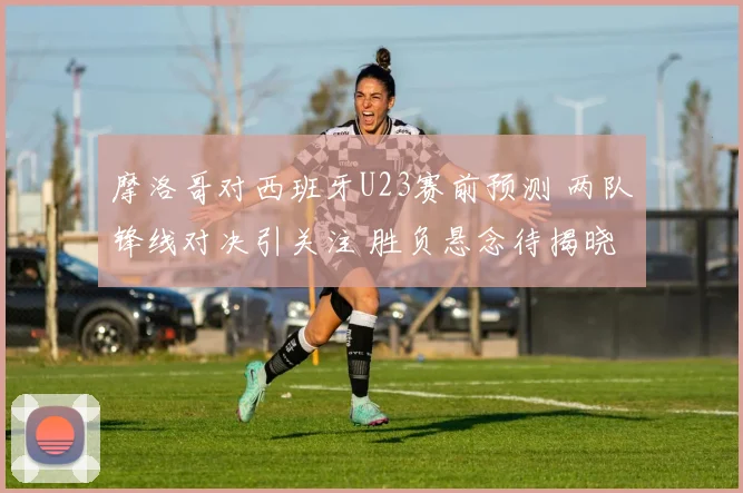 摩洛哥对西班牙U23赛前预测 两队锋线对决引关注 胜负悬念待揭晓
