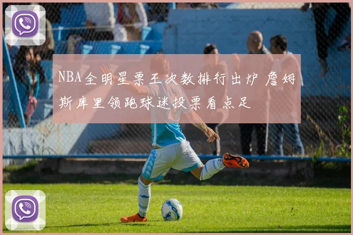 NBA全明星票王次数排行出炉 詹姆斯库里领跑球迷投票看点足