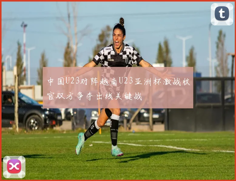 中国U23对阵越南U23亚洲杯激战收官双方争夺出线关键战