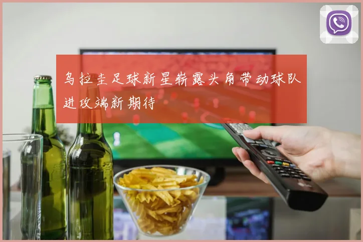 乌拉圭足球新星崭露头角带动球队进攻端新期待