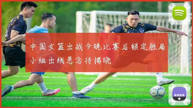 中国女篮出战今晚比赛后锁定胜局小组出线悬念待揭晓