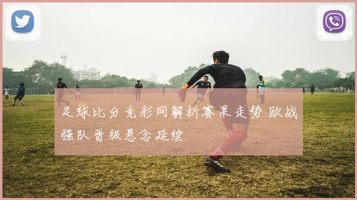 足球比分竞彩网解析赛果走势 欧战强队晋级悬念延续